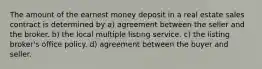 The amount of the earnest money deposit in a real estate sales contract is determined by a) agreement between the seller and the broker. b) the local multiple listing service. c) the listing broker's office policy. d) agreement between the buyer and seller.