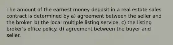 The amount of the earnest money deposit in a real estate sales contract is determined by a) agreement between the seller and the broker. b) the local multiple listing service. c) the listing broker's office policy. d) agreement between the buyer and seller.