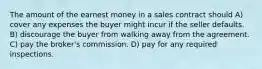 The amount of the earnest money in a sales contract should A) cover any expenses the buyer might incur if the seller defaults. B) discourage the buyer from walking away from the agreement. C) pay the broker's commission. D) pay for any required inspections.