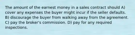 The amount of the earnest money in a sales contract should A) cover any expenses the buyer might incur if the seller defaults. B) discourage the buyer from walking away from the agreement. C) pay the broker's commission. D) pay for any required inspections.