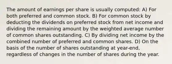 The amount of earnings per share is usually computed: A) For both preferred and common stock. B) For common stock by deducting the dividends on preferred stock from net income and dividing the remaining amount by the weighted average number of common shares outstanding. C) By dividing net income by the combined number of preferred and common shares. D) On the basis of the number of shares outstanding at year-end, regardless of changes in the number of shares during the year.