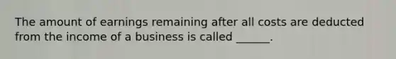 The amount of earnings remaining after all costs are deducted from the income of a business is called​ ______.