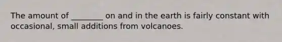 The amount of ________ on and in the earth is fairly constant with occasional, small additions from volcanoes.