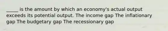 _____ is the amount by which an economy's actual output exceeds its potential output. The income gap The inflationary gap The budgetary gap The recessionary gap