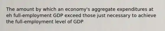 The amount by which an economy's aggregate expenditures at eh full-employment GDP exceed those just necessary to achieve the full-employment level of GDP