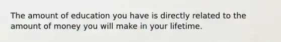 The amount of education you have is directly related to the amount of money you will make in your lifetime.