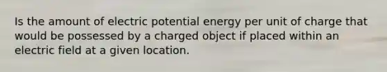 Is the amount of electric potential energy per unit of charge that would be possessed by a charged object if placed within an electric field at a given location.