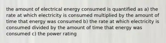 the amount of electrical energy consumed is quantified as a) the rate at which electricity is consumed multiplied by the amount of time that energy was consumed b) the rate at which electricity is consumed divided by the amount of time that energy was consumed c) the power rating