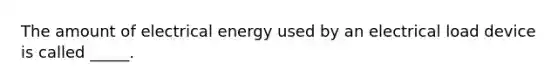 The amount of electrical energy used by an electrical load device is called _____.