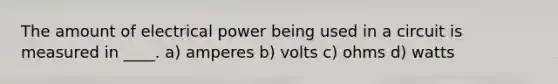 The amount of electrical power being used in a circuit is measured in ____. a) amperes b) volts c) ohms d) watts