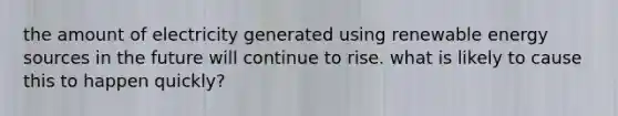 the amount of electricity generated using renewable energy sources in the future will continue to rise. what is likely to cause this to happen quickly?