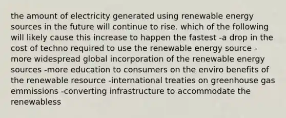 the amount of electricity generated using renewable energy sources in the future will continue to rise. which of the following will likely cause this increase to happen the fastest -a drop in the cost of techno required to use the renewable energy source -more widespread global incorporation of the renewable energy sources -more education to consumers on the enviro benefits of the renewable resource -international treaties on greenhouse gas emmissions -converting infrastructure to accommodate the renewabless