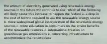 the amount of electricity generated using renewable energy sources in the future will continue to rise. which of the following will likely cause this increase to happen the fastest a. a drop in the cost of techno required to use the renewable energy source b. more widespread global incorporation of the renewable energy sources c. more education to consumers on the enviro benefits of the renewable resource d. international treaties on greenhouse gas emmissions e. converting infrastructure to accommodate the renewabless