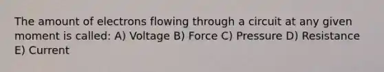 The amount of electrons flowing through a circuit at any given moment is called: A) Voltage B) Force C) Pressure D) Resistance E) Current