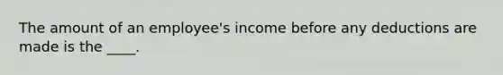 The amount of an employee's income before any deductions are made is the ____.