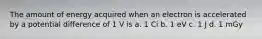 The amount of energy acquired when an electron is accelerated by a potential difference of 1 V is a. 1 Ci b. 1 eV c. 1 J d. 1 mGy