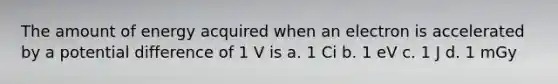 The amount of energy acquired when an electron is accelerated by a potential difference of 1 V is a. 1 Ci b. 1 eV c. 1 J d. 1 mGy