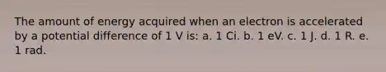 The amount of energy acquired when an electron is accelerated by a potential difference of 1 V is: a. 1 Ci. b. 1 eV. c. 1 J. d. 1 R. e. 1 rad.