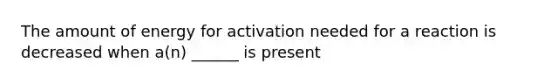 The amount of energy for activation needed for a reaction is decreased when a(n) ______ is present