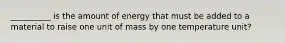 __________ is the amount of energy that must be added to a material to raise one unit of mass by one temperature unit?