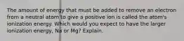 The amount of energy that must be added to remove an electron from a neutral atom to give a positive ion is called the atom's ionization energy. Which would you expect to have the larger ionization energy, Na or Mg? Explain.