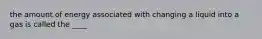 the amount of energy associated with changing a liquid into a gas is called the ____