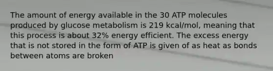 The amount of energy available in the 30 ATP molecules produced by glucose metabolism is 219 kcal/mol, meaning that this process is about 32% energy efficient. The excess energy that is not stored in the form of ATP is given of as heat as bonds between atoms are broken