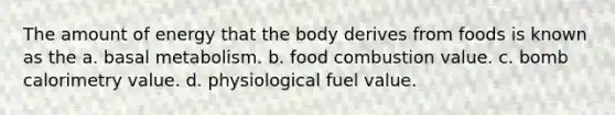 The amount of energy that the body derives from foods is known as the a. basal metabolism. b. food combustion value. c. bomb calorimetry value. d. physiological fuel value.