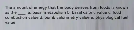 The amount of energy that the body derives from foods is known as the ____.​ a. ​basal metabolism b. ​basal caloric value c. ​food combustion value d. ​bomb calorimetry value e. ​physiological fuel value