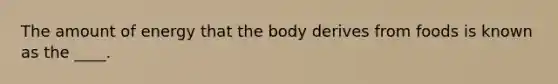 The amount of energy that the body derives from foods is known as the ____.​