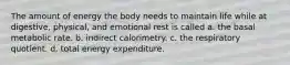 The amount of energy the body needs to maintain life while at digestive, physical, and emotional rest is called a. the basal metabolic rate. b. indirect calorimetry. c. the respiratory quotient. d. total energy expenditure.