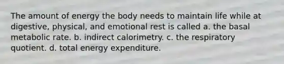 The amount of energy the body needs to maintain life while at digestive, physical, and emotional rest is called a. the basal metabolic rate. b. indirect calorimetry. c. the respiratory quotient. d. total energy expenditure.