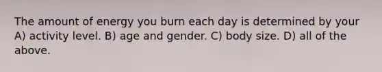 The amount of energy you burn each day is determined by your A) activity level. B) age and gender. C) body size. D) all of the above.