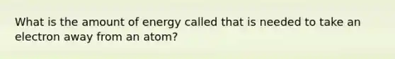 What is the amount of energy called that is needed to take an electron away from an atom?