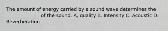 The amount of energy carried by a sound wave determines the ______________ of the sound. A, quality B. Intensity C. Acoustic D. Reverberation