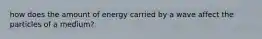 how does the amount of energy carried by a wave affect the particles of a medium?