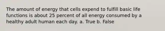 The amount of energy that cells expend to fulfill basic life functions is about 25 percent of all energy consumed by a healthy adult human each day. a. True b. False