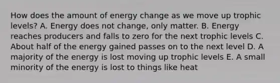 How does the amount of energy change as we move up trophic levels? A. Energy does not change, only matter. B. Energy reaches producers and falls to zero for the next trophic levels C. About half of the energy gained passes on to the next level D. A majority of the energy is lost moving up trophic levels E. A small minority of the energy is lost to things like heat