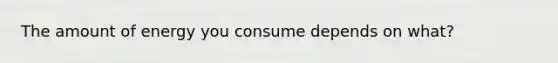 The amount of energy you consume depends on what?