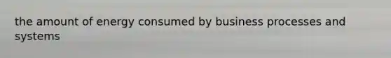 the amount of energy consumed by business processes and systems