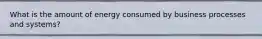 What is the amount of energy consumed by business processes and systems?