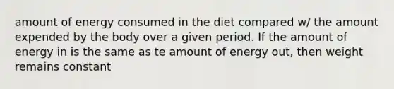 amount of energy consumed in the diet compared w/ the amount expended by the body over a given period. If the amount of energy in is the same as te amount of energy out, then weight remains constant