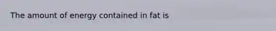 The amount of energy contained in fat is