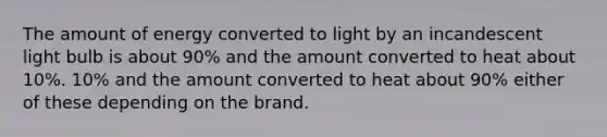 The amount of energy converted to light by an incandescent light bulb is about 90% and the amount converted to heat about 10%. 10% and the amount converted to heat about 90% either of these depending on the brand.