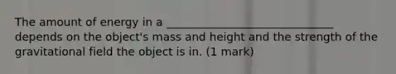 The amount of energy in a ______________________________ depends on the object's mass and height and the strength of the gravitational field the object is in. (1 mark)