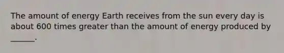 The amount of energy Earth receives from the sun every day is about 600 times <a href='https://www.questionai.com/knowledge/ktgHnBD4o3-greater-than' class='anchor-knowledge'>greater than</a> the amount of energy produced by ______.