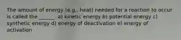 The amount of energy (e.g., heat) needed for a reaction to occur is called the ______. a) kinetic energy b) potential energy c) synthetic energy d) energy of deactivation e) energy of activation