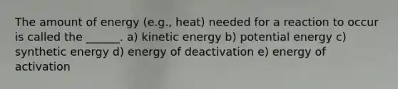 The amount of energy (e.g., heat) needed for a reaction to occur is called the ______. a) kinetic energy b) potential energy c) synthetic energy d) energy of deactivation e) energy of activation