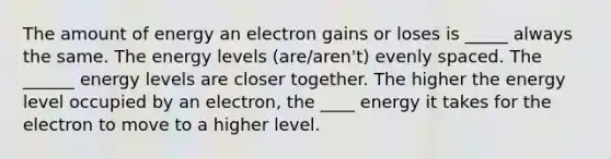 The amount of energy an electron gains or loses is _____ always the same. The energy levels (are/aren't) evenly spaced. The ______ energy levels are closer together. The higher the energy level occupied by an electron, the ____ energy it takes for the electron to move to a higher level.