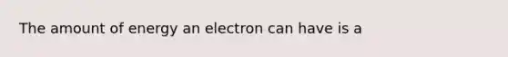 The amount of energy an electron can have is a